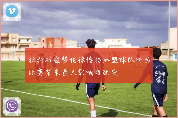 拉科布盛赞伦德博格加盟球队将为比赛带来重大影响与改变