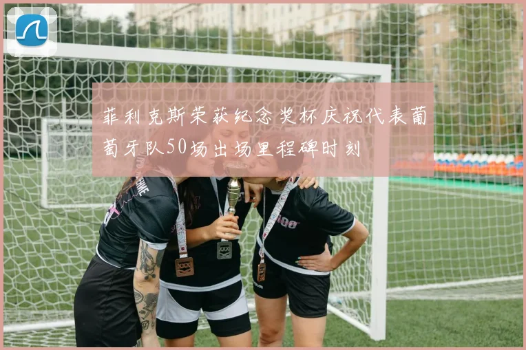 菲利克斯荣获纪念奖杯庆祝代表葡萄牙队50场出场里程碑时刻
