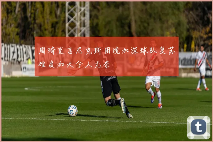周琦直言尼克斯困境加深球队复苏难度加大令人无奈