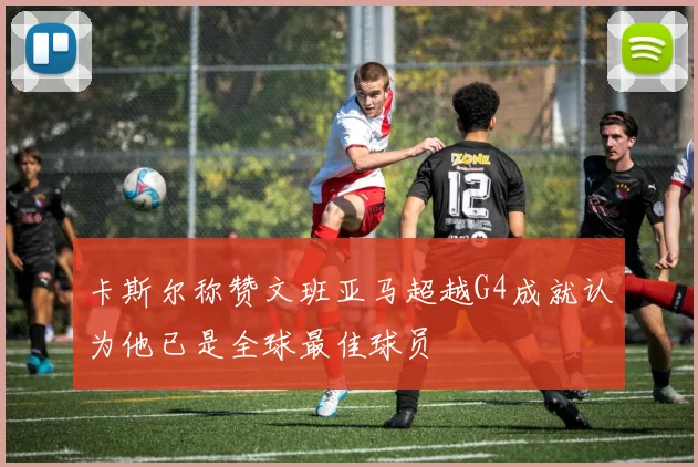 卡斯尔称赞文班亚马超越G4成就认为他已是全球最佳球员
