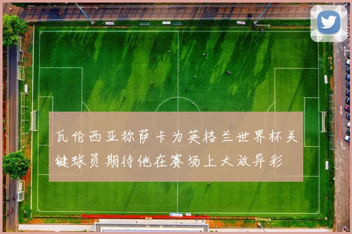 瓦伦西亚称萨卡为英格兰世界杯关键球员期待他在赛场上大放异彩