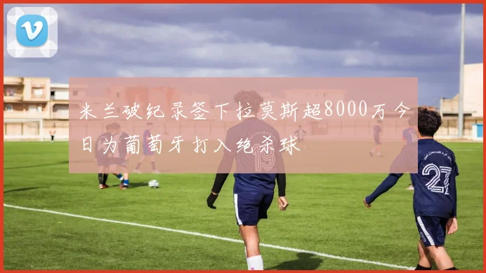 米兰破纪录签下拉莫斯超8000万今日为葡萄牙打入绝杀球