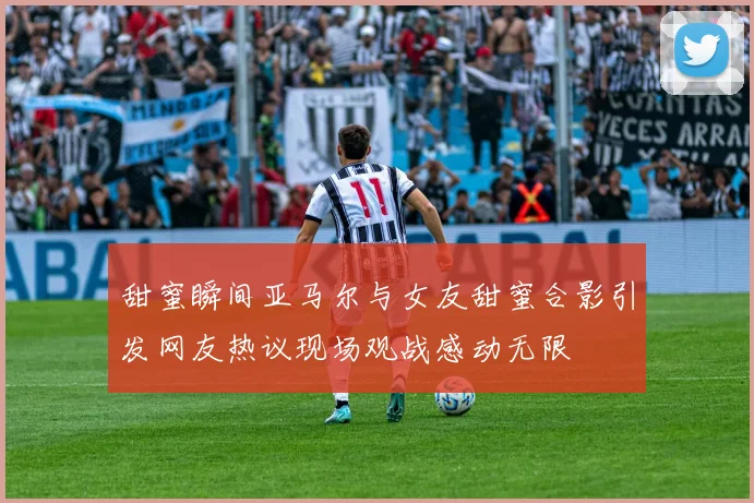 甜蜜瞬间亚马尔与女友甜蜜合影引发网友热议现场观战感动无限