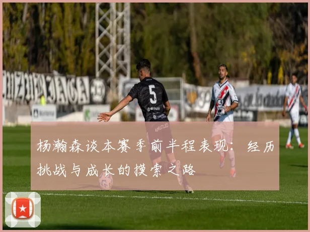 杨瀚森谈本赛季前半程表现：经历挑战与成长的摸索之路