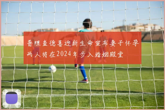 普理查德喜迎新生命宣布妻子怀孕两人将在2024年步入婚姻殿堂