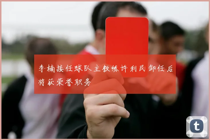 李楠接任球队主教练许利民卸任后将获荣誉职务