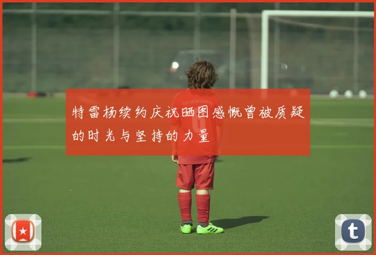 特雷杨续约庆祝晒图感慨曾被质疑的时光与坚持的力量