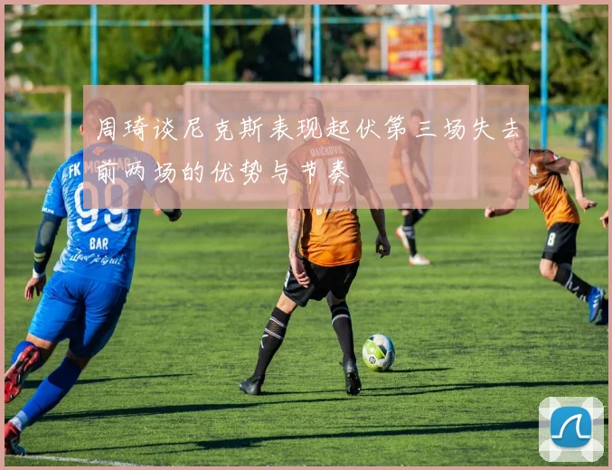 周琦谈尼克斯表现起伏第三场失去前两场的优势与节奏
