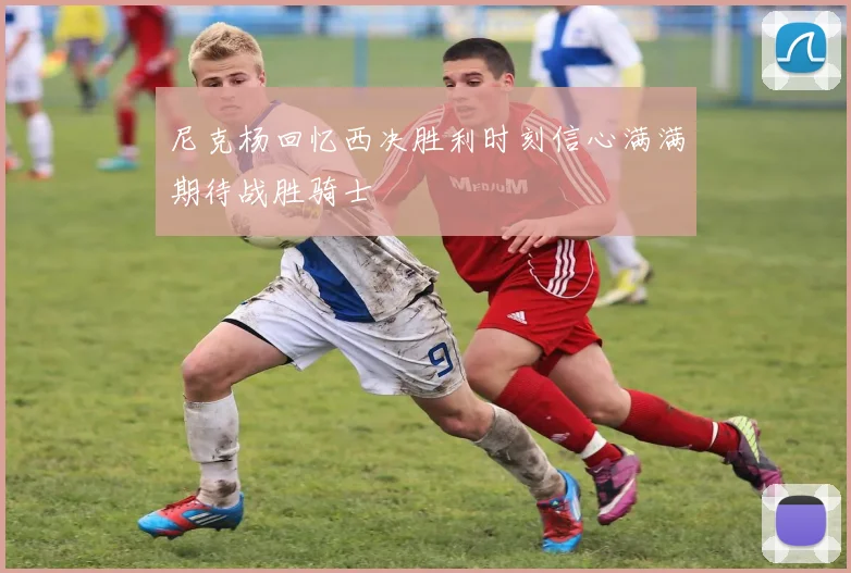 尼克杨回忆西决胜利时刻信心满满期待战胜骑士