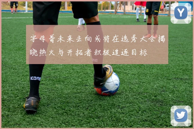 字母哥未来去向或将在选秀大会揭晓热火与开拓者积极追逐目标