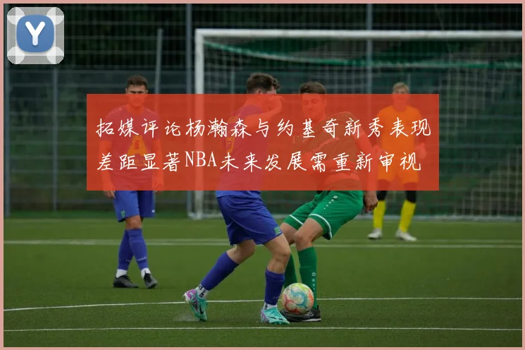 拓媒评论杨瀚森与约基奇新秀表现差距显著NBA未来发展需重新审视