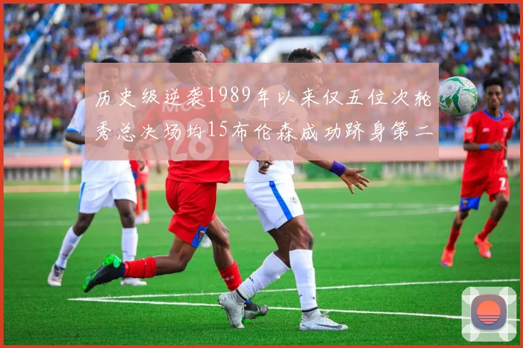 历史级逆袭1989年以来仅五位次轮秀总决场均15布伦森成功跻身第二位